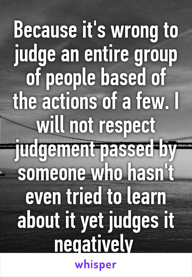 Because it's wrong to judge an entire group of people based of the actions of a few. I will not respect judgement passed by someone who hasn't even tried to learn about it yet judges it negatively 