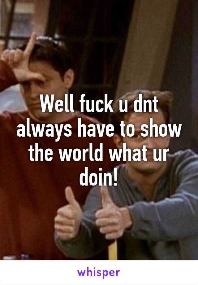 Well fuck u dnt always have to show the world what ur doin!