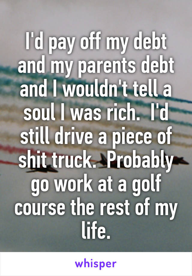 I'd pay off my debt and my parents debt and I wouldn't tell a soul I was rich.  I'd still drive a piece of shit truck.  Probably go work at a golf course the rest of my life.