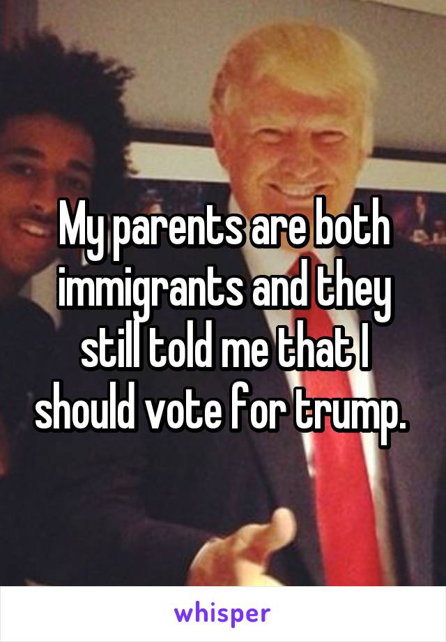 My parents are both immigrants and they still told me that I should vote for trump. 