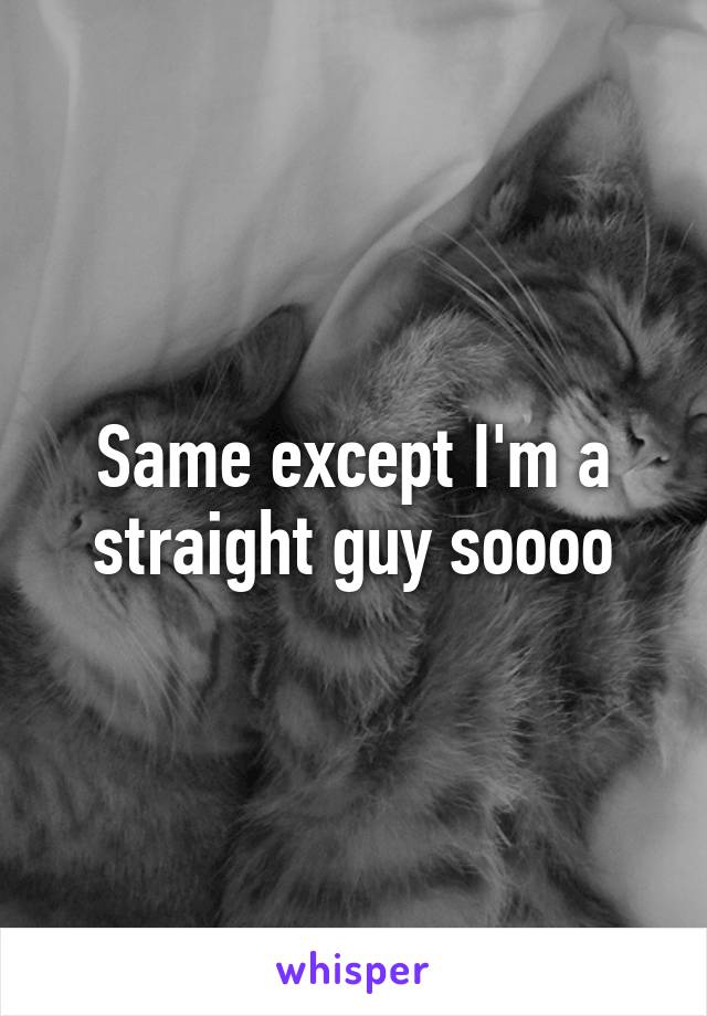 Same except I'm a straight guy soooo