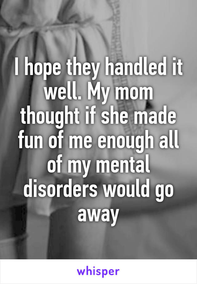 I hope they handled it well. My mom thought if she made fun of me enough all of my mental disorders would go away