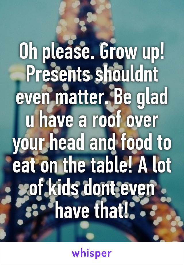 Oh please. Grow up! Presents shouldnt even matter. Be glad u have a roof over your head and food to eat on the table! A lot of kids dont even have that!