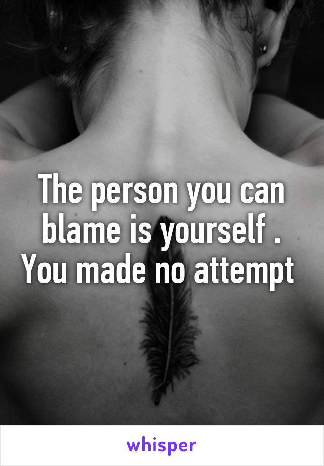 The person you can blame is yourself . You made no attempt 