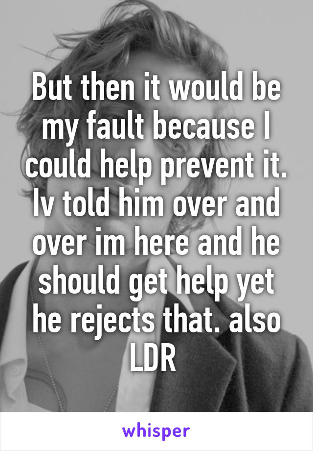 But then it would be my fault because I could help prevent it. Iv told him over and over im here and he should get help yet he rejects that. also LDR 