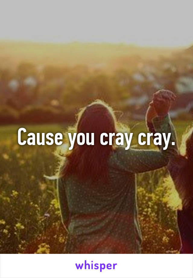 Cause you cray cray.