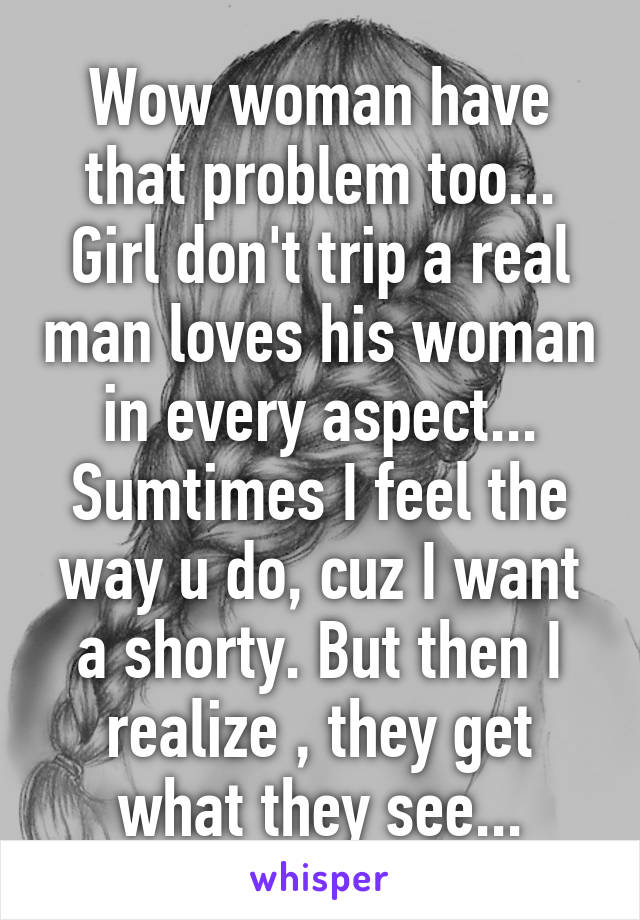 Wow woman have that problem too... Girl don't trip a real man loves his woman in every aspect... Sumtimes I feel the way u do, cuz I want a shorty. But then I realize , they get what they see...