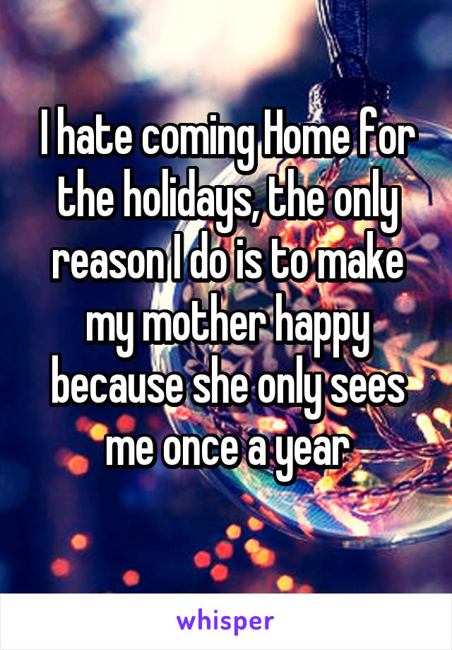 I hate coming Home for the holidays, the only reason I do is to make my mother happy because she only sees me once a year
