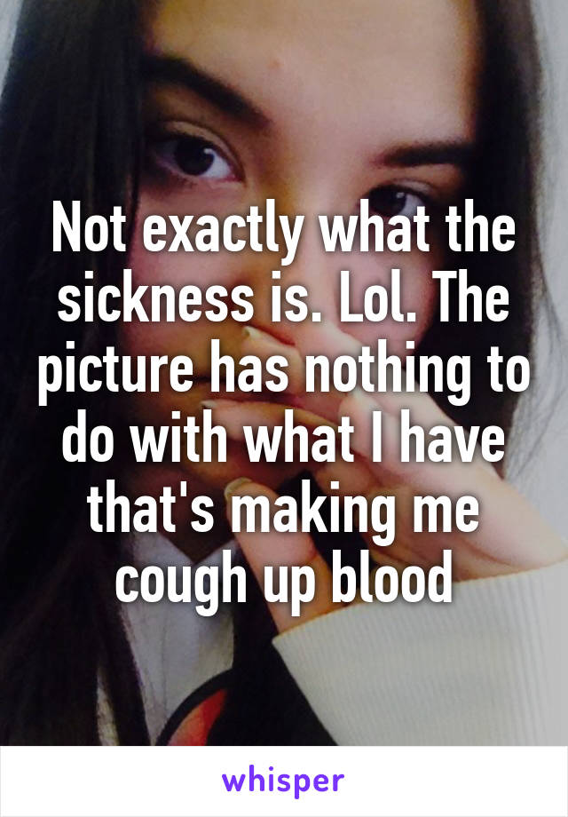 Not exactly what the sickness is. Lol. The picture has nothing to do with what I have that's making me cough up blood