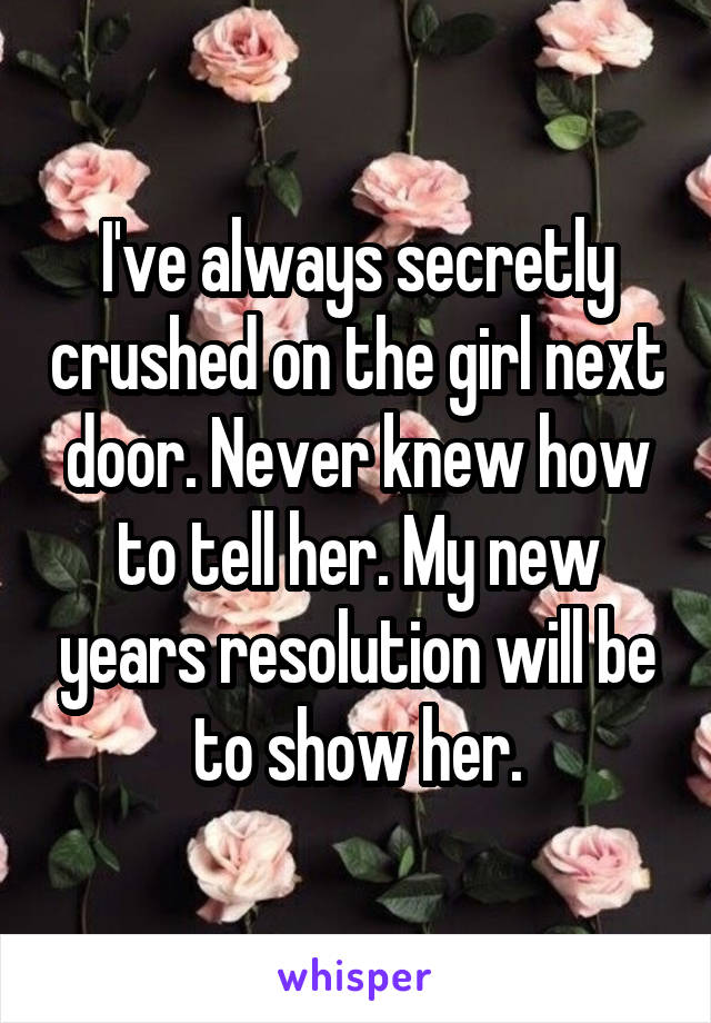 I've always secretly crushed on the girl next door. Never knew how to tell her. My new years resolution will be to show her.