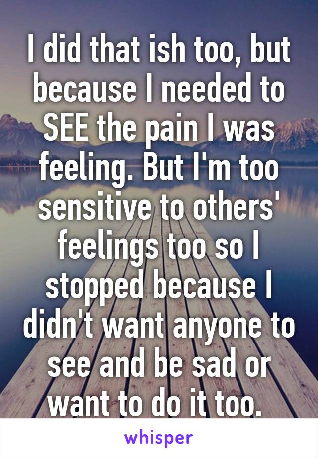 I did that ish too, but because I needed to SEE the pain I was feeling. But I'm too sensitive to others' feelings too so I stopped because I didn't want anyone to see and be sad or want to do it too. 