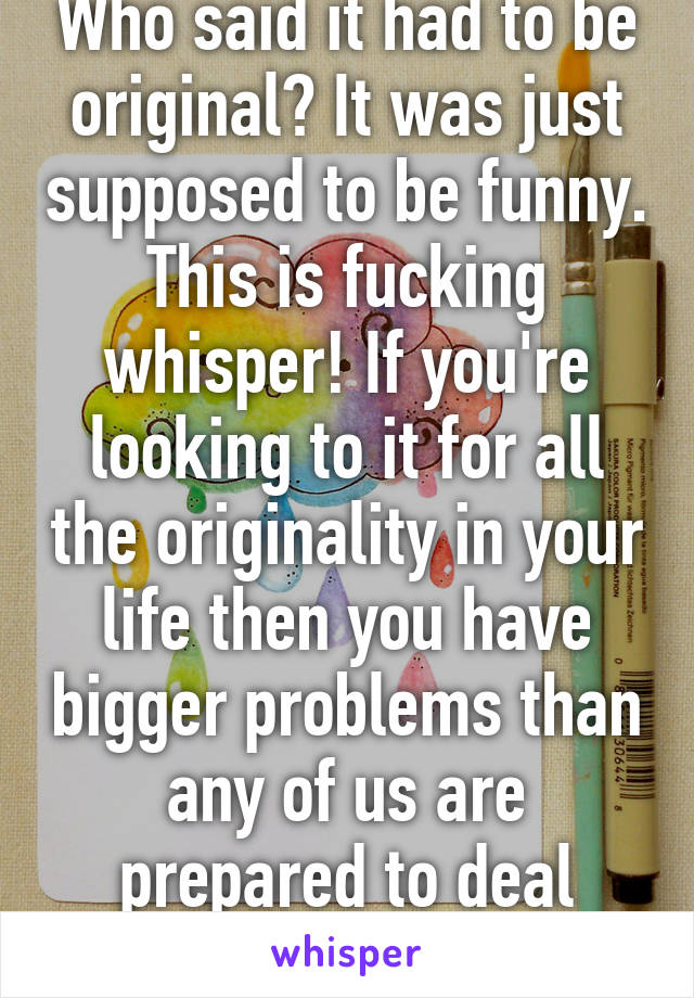 Who said it had to be original? It was just supposed to be funny. This is fucking whisper! If you're looking to it for all the originality in your life then you have bigger problems than any of us are prepared to deal with. 