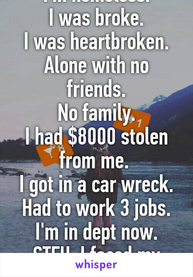 I'm homeless.
I was broke.
I was heartbroken.
Alone with no friends.
No family.
I had $8000 stolen from me. 
I got in a car wreck.
Had to work 3 jobs.
I'm in dept now.
STFU. I faced my problems.