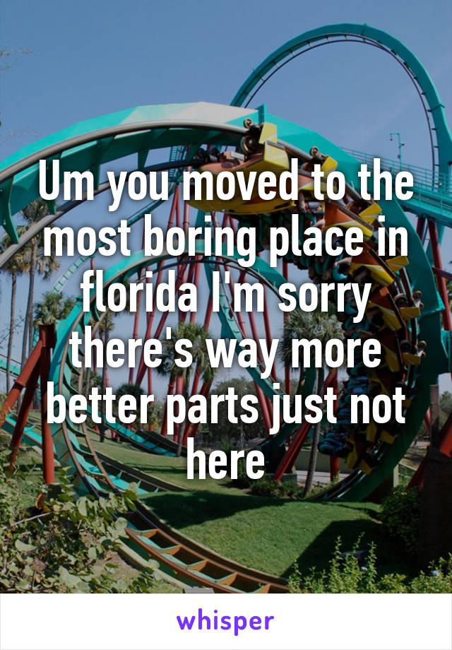 Um you moved to the most boring place in florida I'm sorry there's way more better parts just not here