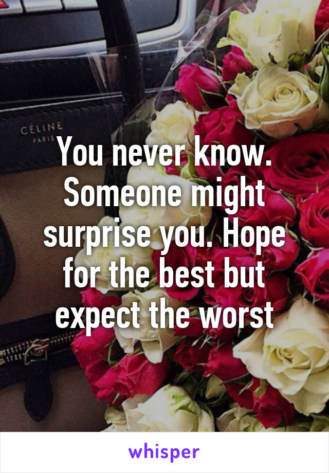 You never know. Someone might surprise you. Hope for the best but expect the worst