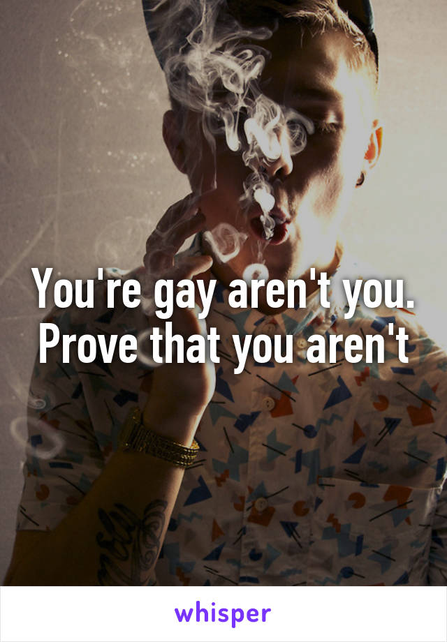 You're gay aren't you. Prove that you aren't