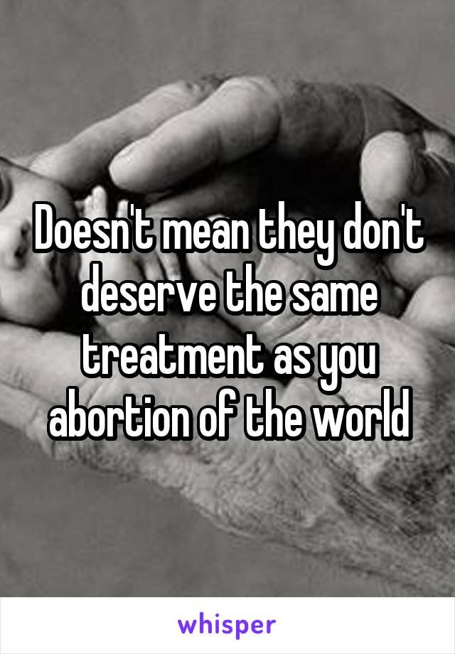 Doesn't mean they don't deserve the same treatment as you abortion of the world