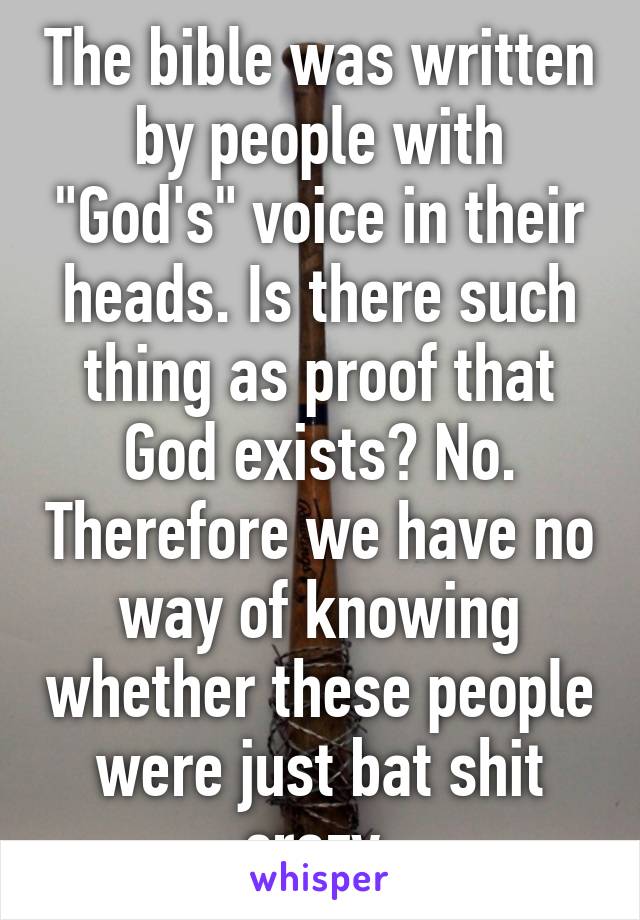 The bible was written by people with "God's" voice in their heads. Is there such thing as proof that God exists? No. Therefore we have no way of knowing whether these people were just bat shit crazy.