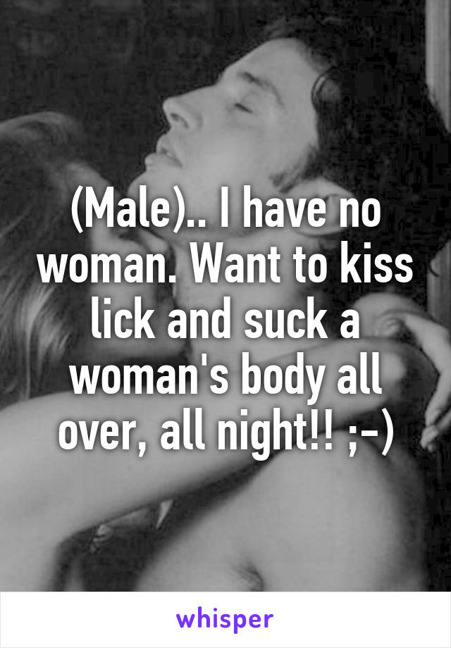 (Male).. I have no woman. Want to kiss lick and suck a woman's body all over, all night!! ;-)