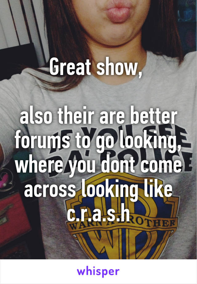 Great show, 

also their are better forums to go looking, where you dont come across looking like c.r.a.s.h