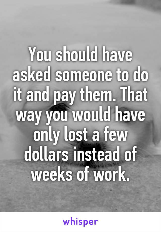 You should have asked someone to do it and pay them. That way you would have only lost a few dollars instead of weeks of work.