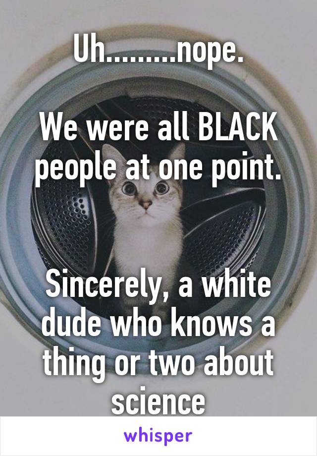 Uh.........nope.

We were all BLACK people at one point.


Sincerely, a white dude who knows a thing or two about science