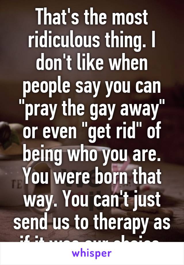That's the most ridiculous thing. I don't like when people say you can "pray the gay away" or even "get rid" of being who you are. You were born that way. You can't just send us to therapy as if it was our choice.