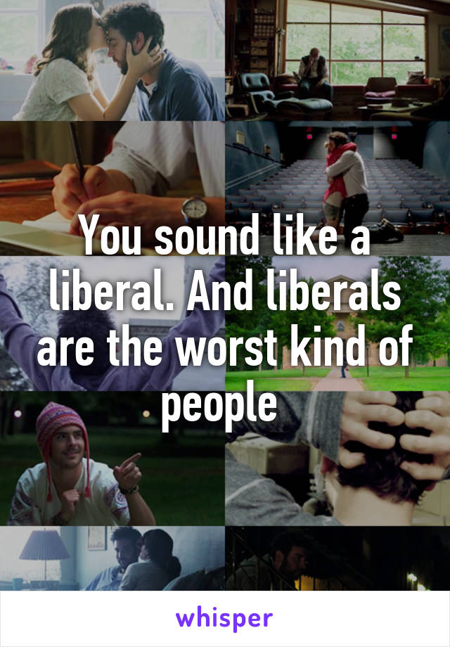 You sound like a liberal. And liberals are the worst kind of people 