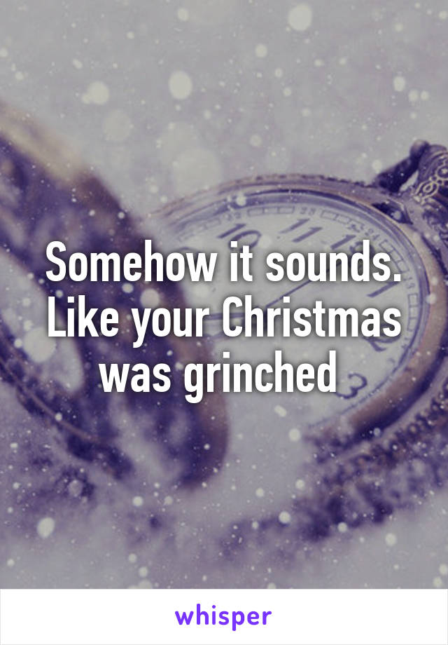 Somehow it sounds. Like your Christmas was grinched 