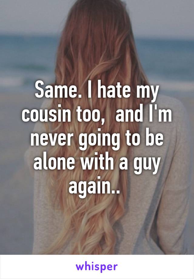 Same. I hate my cousin too,  and I'm never going to be alone with a guy again.. 