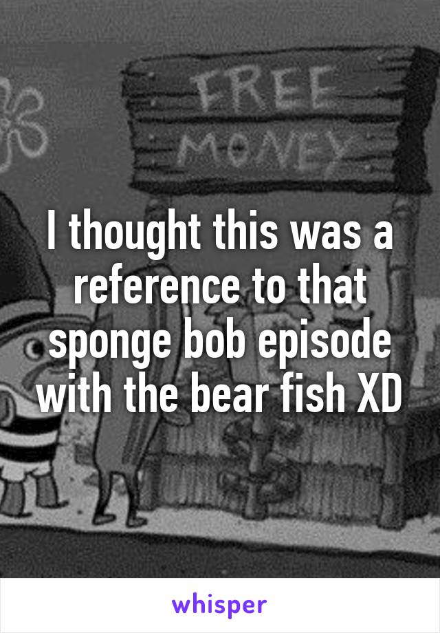 I thought this was a reference to that sponge bob episode with the bear fish XD