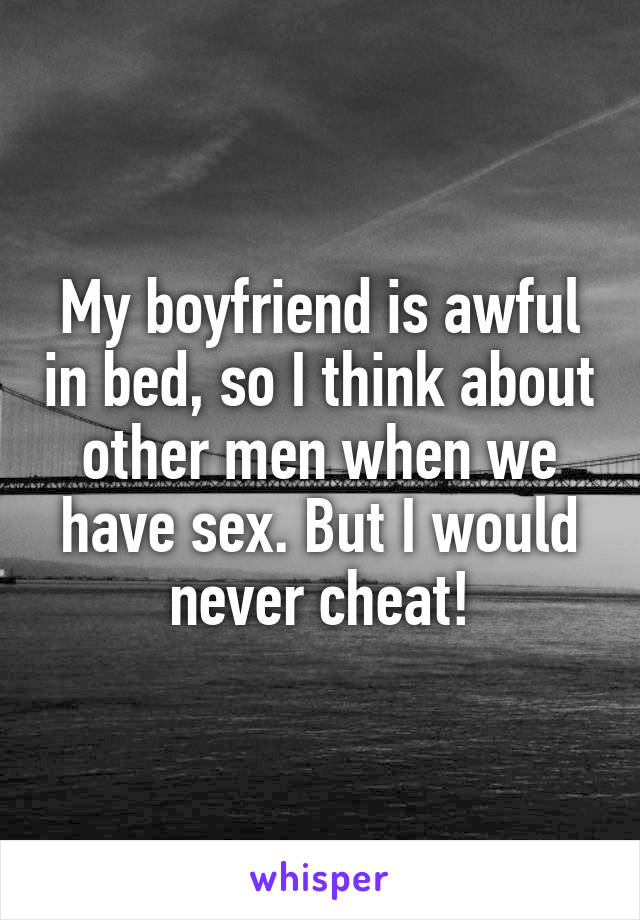 My boyfriend is awful in bed, so I think about other men when we have sex. But I would never cheat!