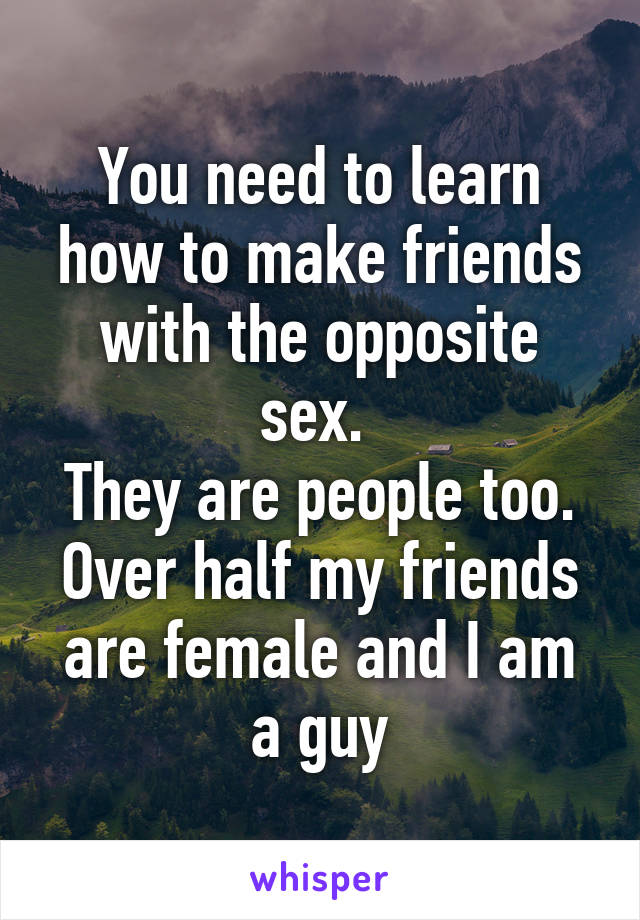 You need to learn how to make friends with the opposite sex. 
They are people too.
Over half my friends are female and I am a guy