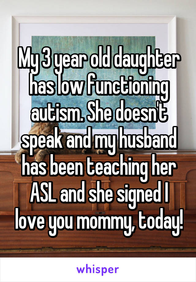 My 3 year old daughter has low functioning autism. She doesn't speak and my husband has been teaching her ASL and she signed I love you mommy, today!