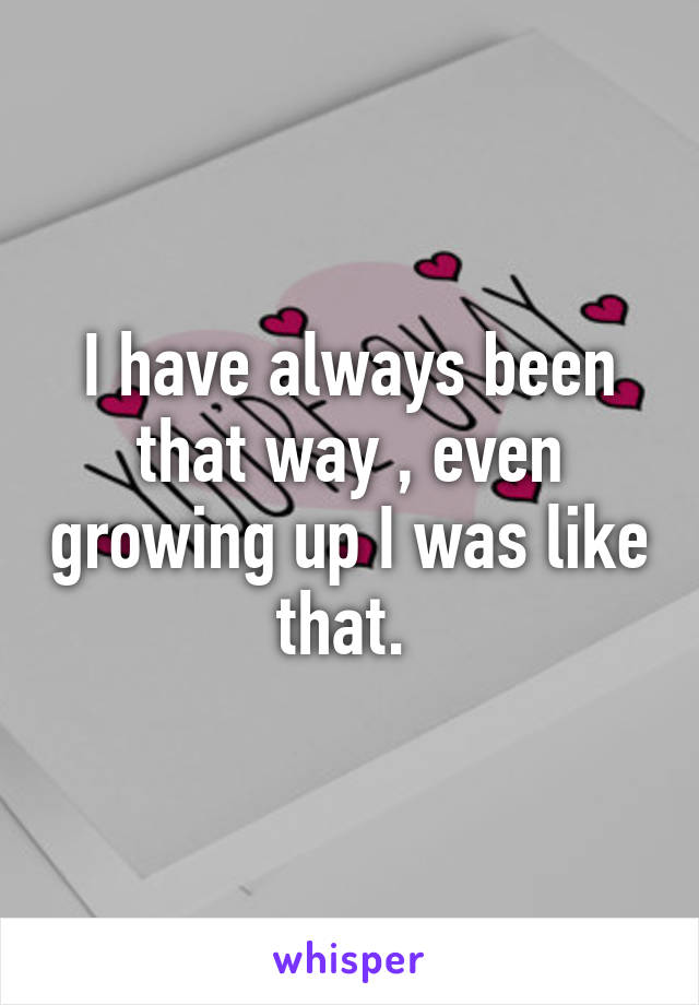 I have always been that way , even growing up I was like that. 