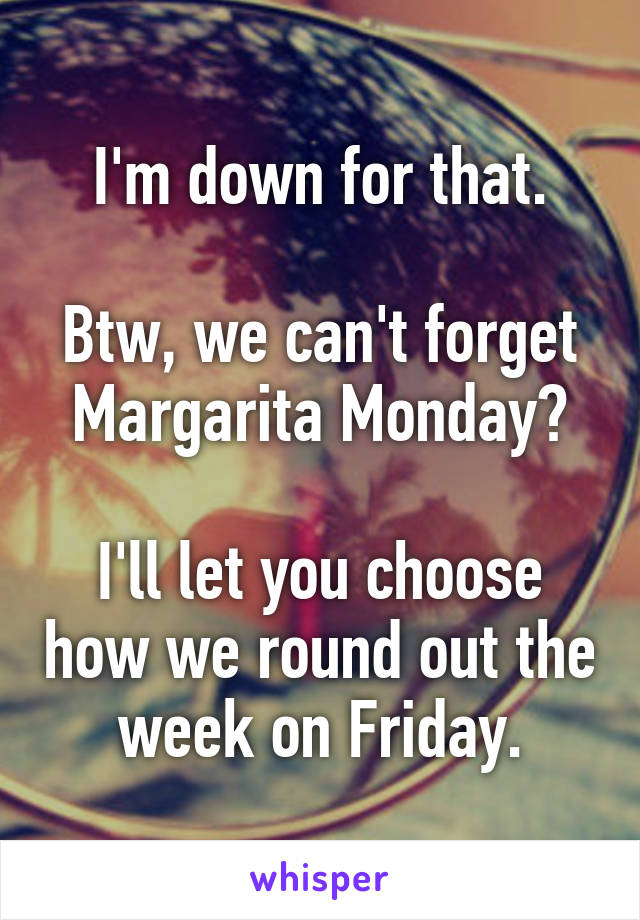 I'm down for that.

Btw, we can't forget Margarita Monday?

I'll let you choose how we round out the week on Friday.