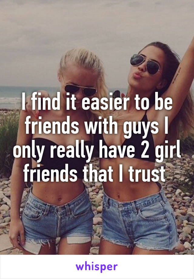 I find it easier to be friends with guys I only really have 2 girl friends that I trust 