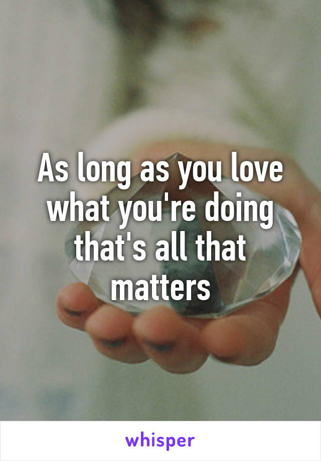 As long as you love what you're doing that's all that matters