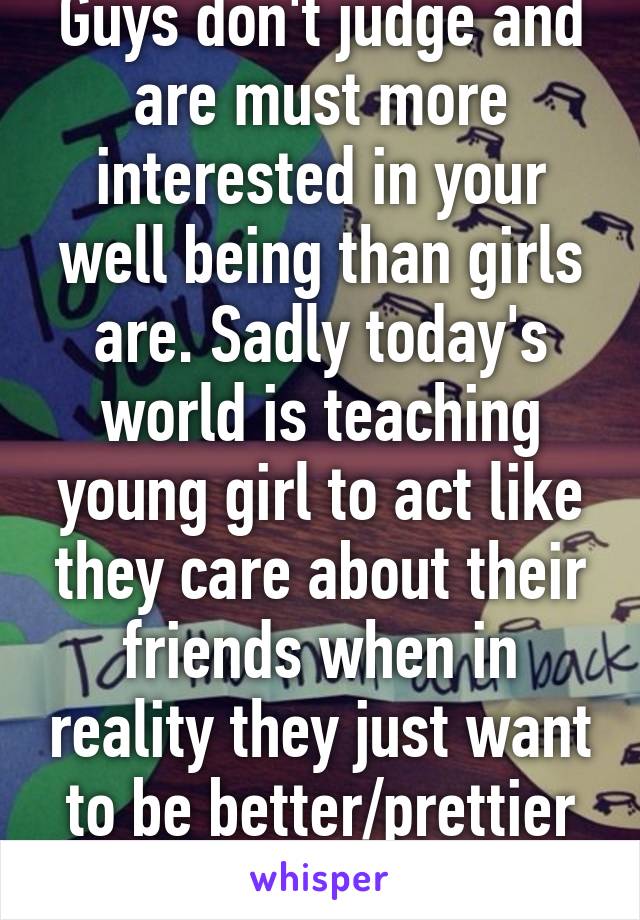 Guys don't judge and are must more interested in your well being than girls are. Sadly today's world is teaching young girl to act like they care about their friends when in reality they just want to be better/prettier than their friends.
