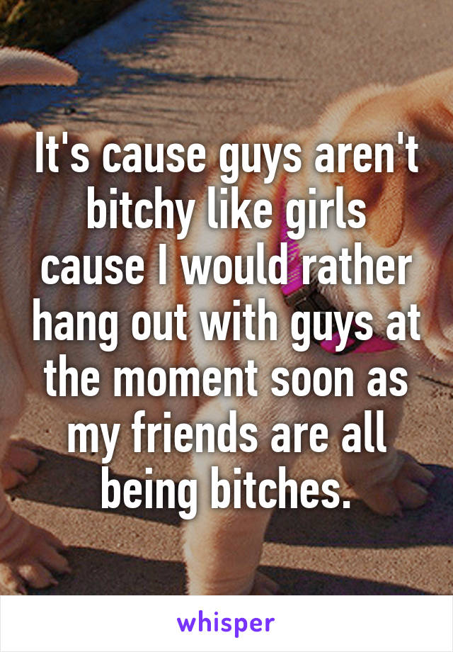 It's cause guys aren't bitchy like girls cause I would rather hang out with guys at the moment soon as my friends are all being bitches.