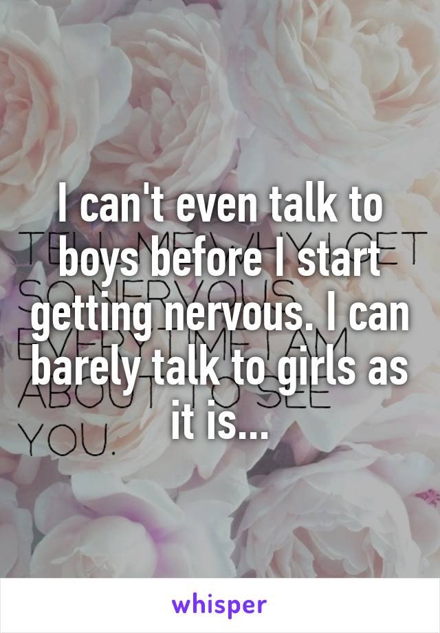 I can't even talk to boys before I start getting nervous. I can barely talk to girls as it is...