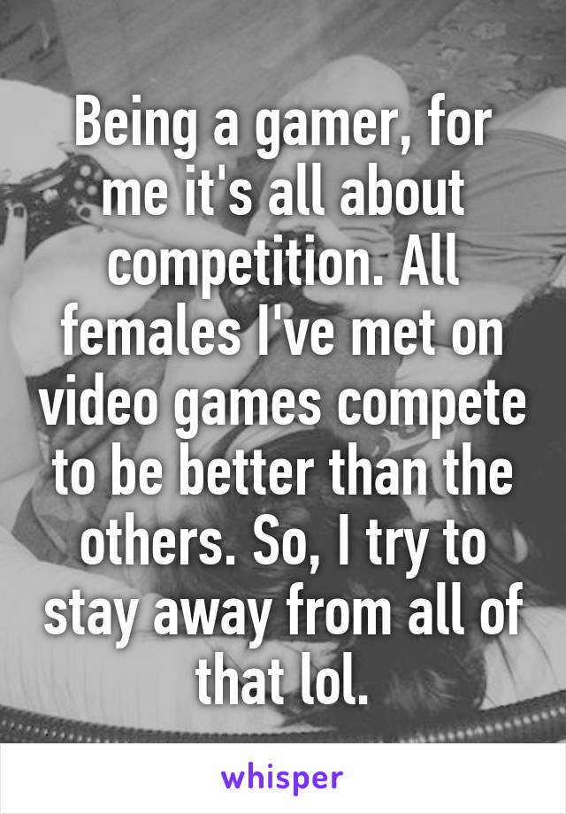 Being a gamer, for me it's all about competition. All females I've met on video games compete to be better than the others. So, I try to stay away from all of that lol.