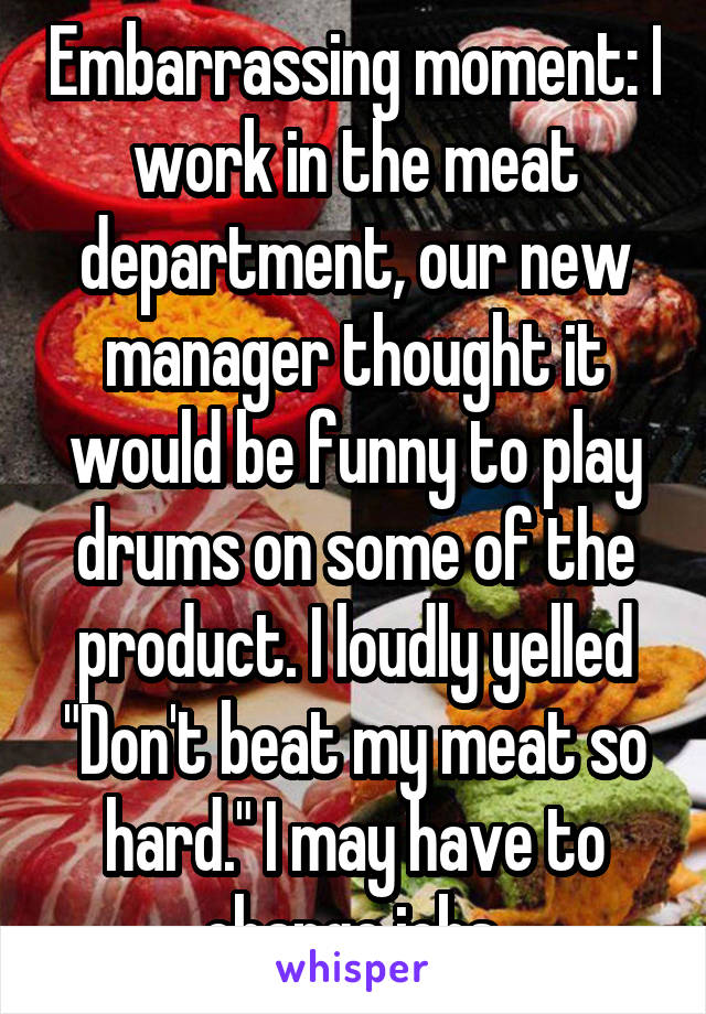 Embarrassing moment: I work in the meat department, our new manager thought it would be funny to play drums on some of the product. I loudly yelled "Don't beat my meat so hard." I may have to change jobs.