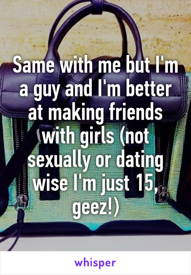 Same with me but I'm a guy and I'm better at making friends with girls (not sexually or dating wise I'm just 15, geez!)
