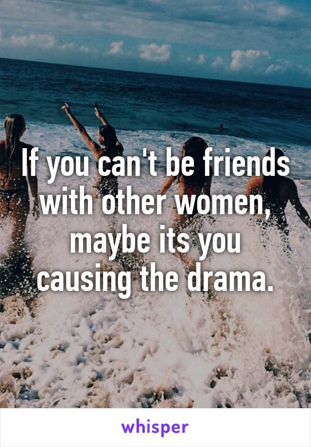 If you can't be friends with other women, maybe its you causing the drama.