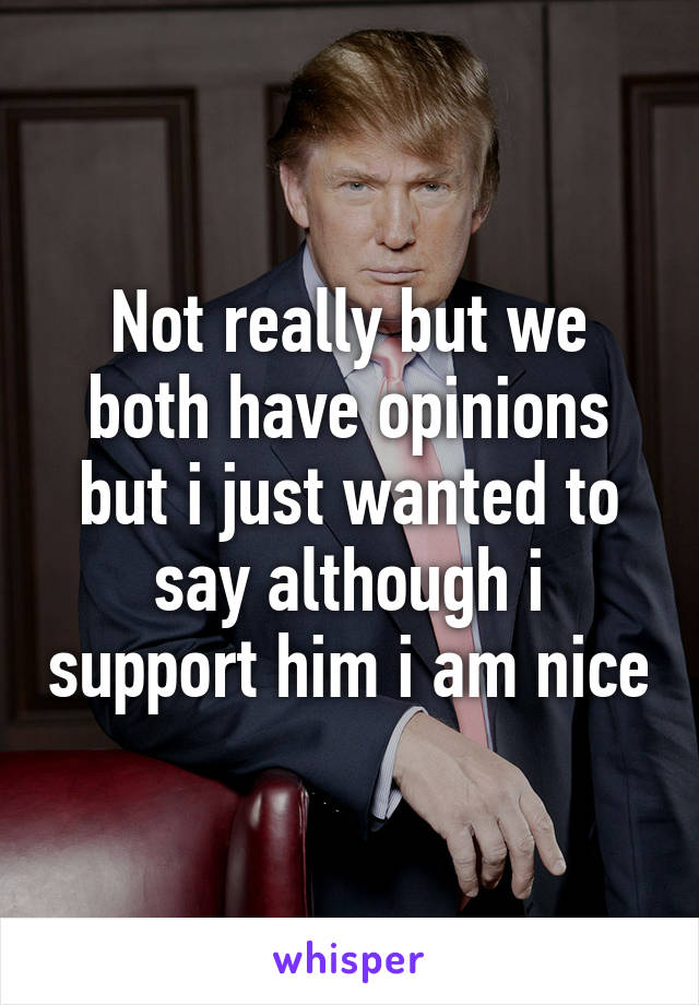 Not really but we both have opinions but i just wanted to say although i support him i am nice