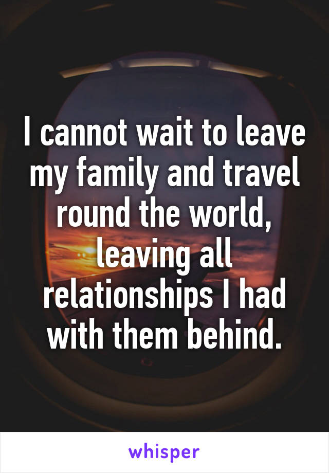 I cannot wait to leave my family and travel round the world, leaving all relationships I had with them behind.