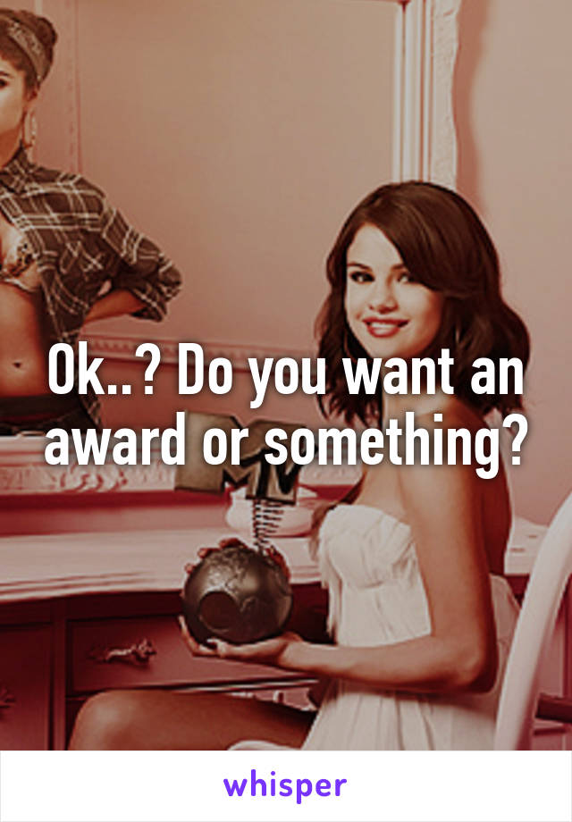 Ok..? Do you want an award or something?