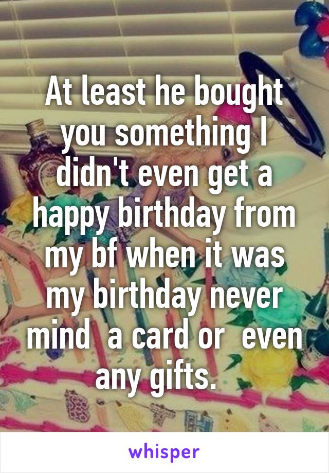 At least he bought you something I didn't even get a happy birthday from my bf when it was my birthday never mind  a card or  even any gifts.  