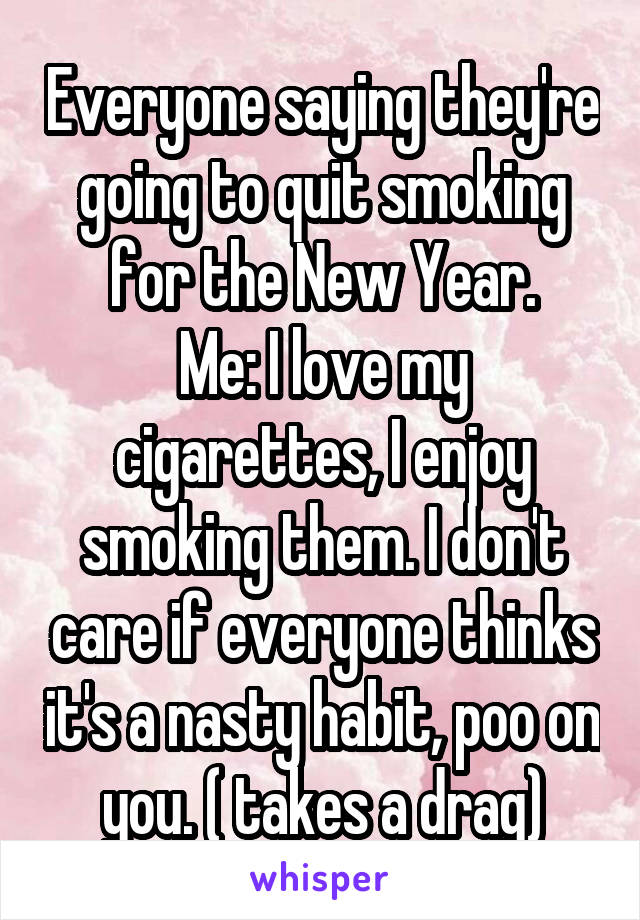 Everyone saying they're going to quit smoking for the New Year.
Me: I love my cigarettes, I enjoy smoking them. I don't care if everyone thinks it's a nasty habit, poo on you. ( takes a drag)